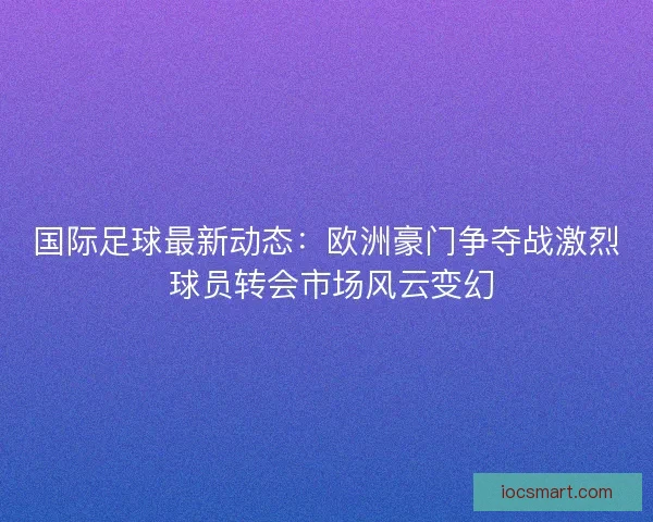 国际足球最新动态：欧洲豪门争夺战激烈 球员转会市场风云变幻