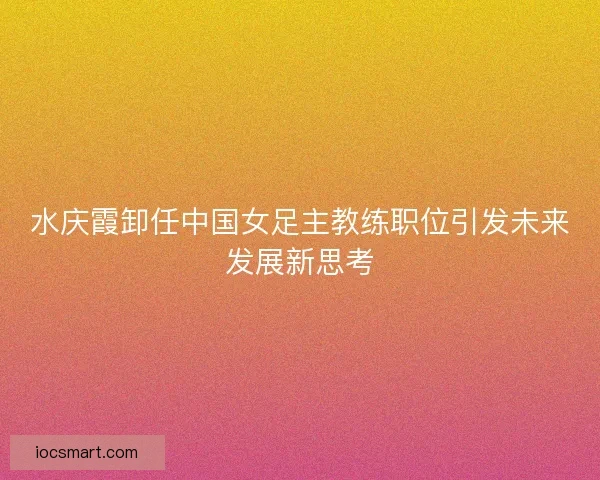 水庆霞卸任中国女足主教练职位引发未来发展新思考