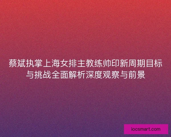 蔡斌执掌上海女排主教练帅印新周期目标与挑战全面解析深度观察与前景