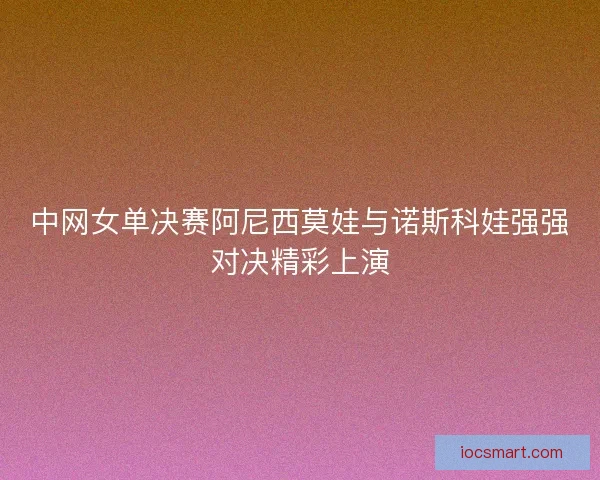 中网女单决赛阿尼西莫娃与诺斯科娃强强对决精彩上演