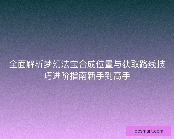 全面解析梦幻法宝合成位置与获取路线技巧进阶指南新手到高手 全面解析梦幻法宝合成位置与获取路线技巧进阶指南新手到高手