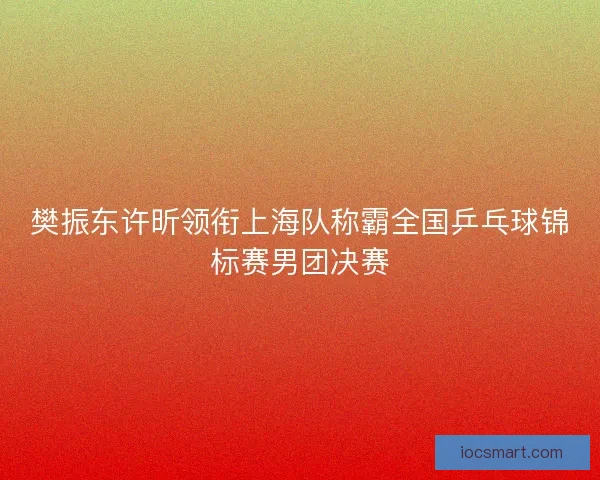 樊振东许昕领衔上海队称霸全国乒乓球锦标赛男团决赛 樊振东许昕领衔上海队称霸全国乒乓球锦标赛男团决赛