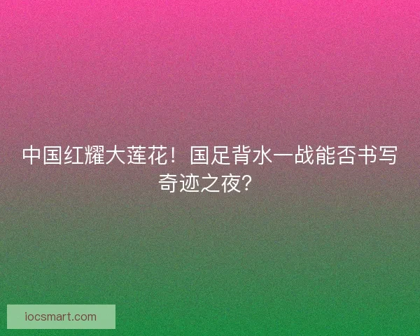 中国红耀大莲花！国足背水一战能否书写奇迹之夜？