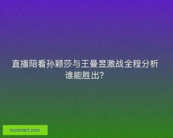 直播陪看孙颖莎与王曼昱激战全程分析 谁能胜出？