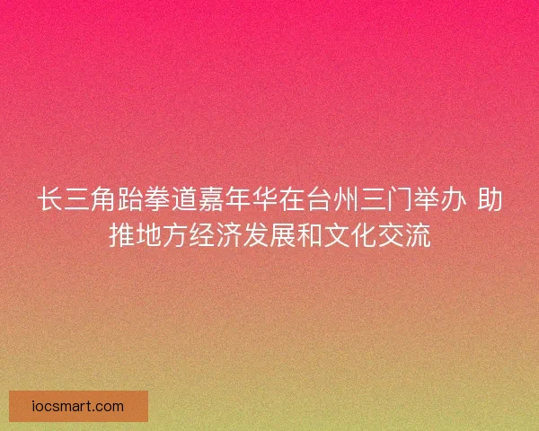 长三角跆拳道嘉年华在台州三门举办 助推地方经济发展和文化交流
