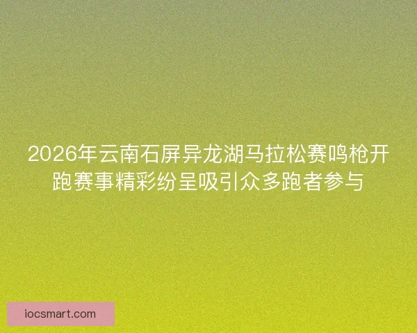 2026年云南石屏异龙湖马拉松赛鸣枪开跑赛事精彩纷呈吸引众多跑者参与