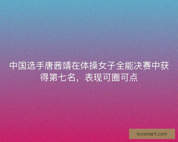 中国选手唐茜靖在体操女子全能决赛中获得第七名，表现可圈可点