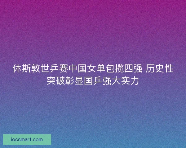 休斯敦世乒赛中国女单包揽四强 历史性突破彰显国乒强大实力