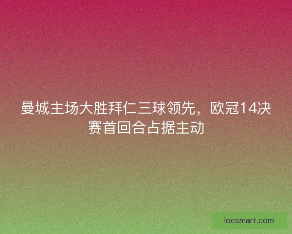 曼城主场大胜拜仁三球领先，欧冠14决赛首回合占据主动