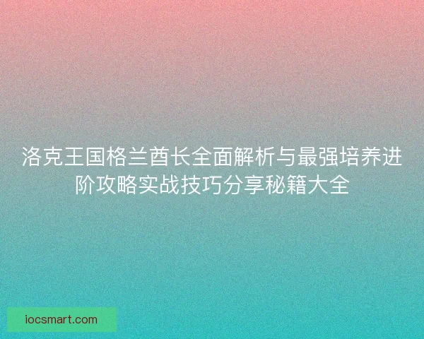 洛克王国格兰酋长全面解析与最强培养进阶攻略实战技巧分享秘籍大全