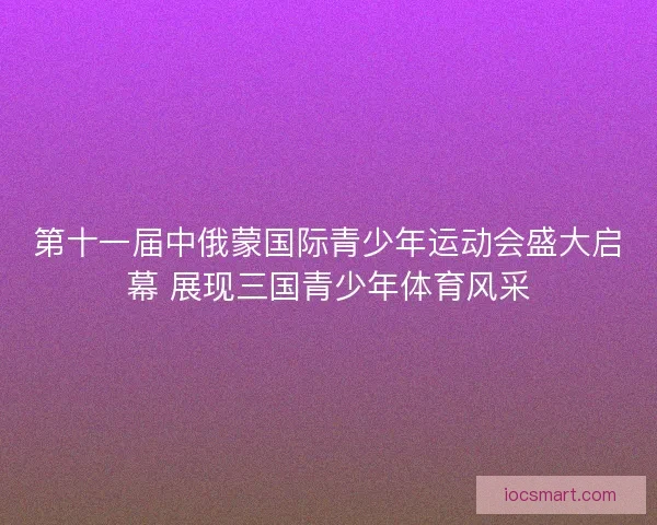 第十一届中俄蒙国际青少年运动会盛大启幕 展现三国青少年体育风采