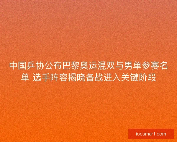 中国乒协公布巴黎奥运混双与男单参赛名单 选手阵容揭晓备战进入关键阶段