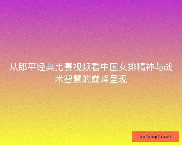 从郎平经典比赛视频看中国女排精神与战术智慧的巅峰呈现