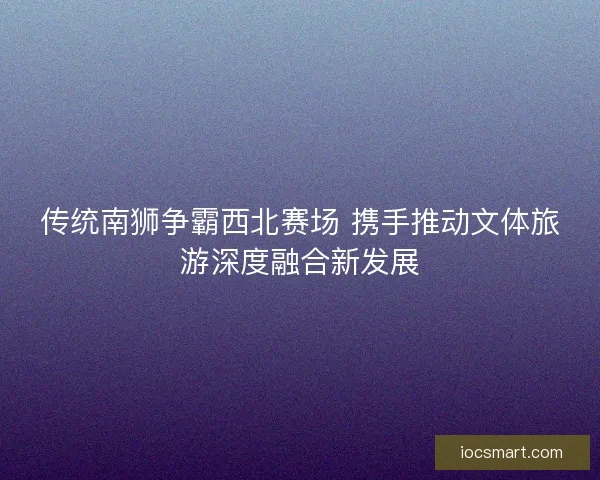 传统南狮争霸西北赛场 携手推动文体旅游深度融合新发展