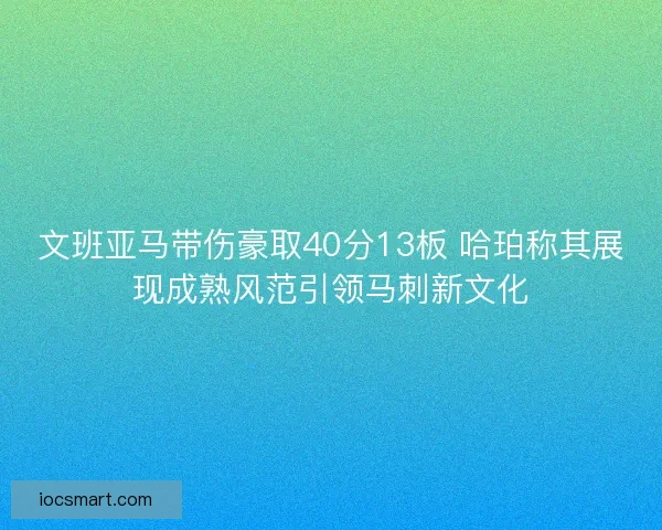 文班亚马带伤豪取40分13板 哈珀称其展现成熟风范引领马刺新文化