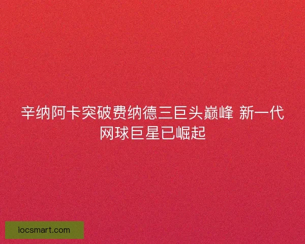 辛纳阿卡突破费纳德三巨头巅峰 新一代网球巨星已崛起