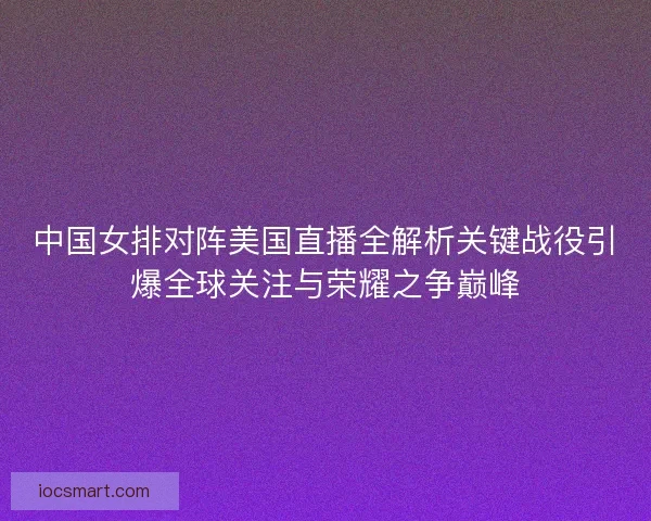 中国女排对阵美国直播全解析关键战役引爆全球关注与荣耀之争巅峰