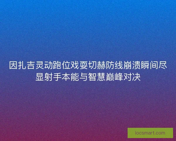 因扎吉灵动跑位戏耍切赫防线崩溃瞬间尽显射手本能与智慧巅峰对决