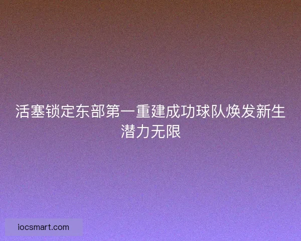 活塞锁定东部第一重建成功球队焕发新生潜力无限 活塞锁定东部第一重建成功球队焕发新生潜力无限