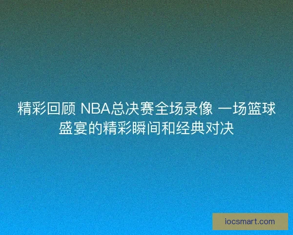 精彩回顾 NBA总决赛全场录像 一场篮球盛宴的精彩瞬间和经典对决