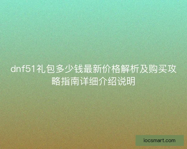dnf51礼包多少钱最新价格解析及购买攻略指南详细介绍说明