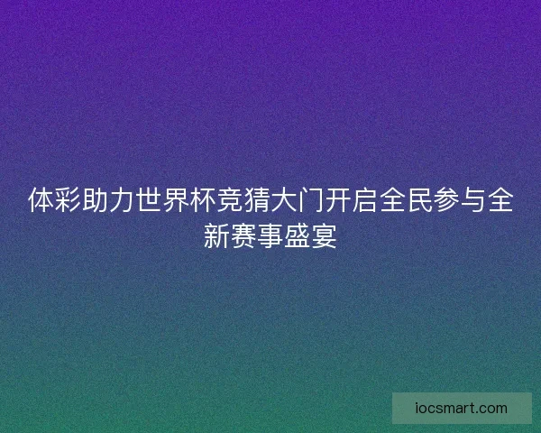 体彩助力世界杯竞猜大门开启全民参与全新赛事盛宴