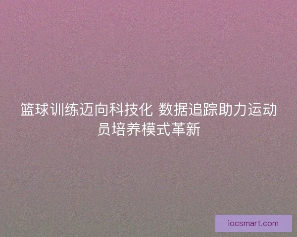 篮球训练迈向科技化 数据追踪助力运动员培养模式革新