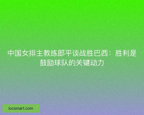 中国女排主教练郎平谈战胜巴西:胜利是鼓励球队的关键动力 中国女排主教练郎平谈战胜巴西:胜利是鼓励球队的关键动力