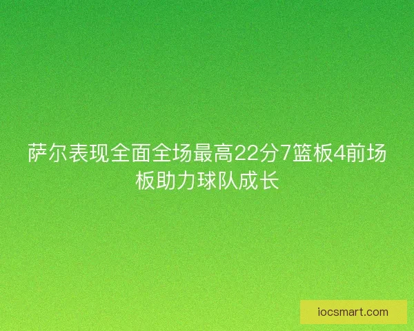 萨尔表现全面全场最高22分7篮板4前场板助力球队成长 萨尔表现全面全场最高22分7篮板4前场板助力球队成长