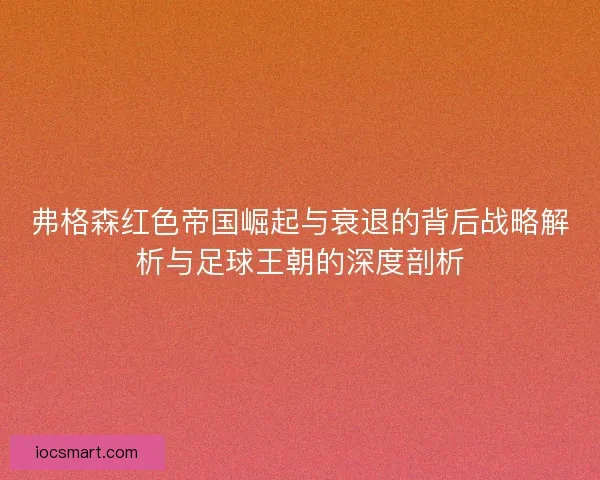 弗格森红色帝国崛起与衰退的背后战略解析与足球王朝的深度剖析 弗格森红色帝国崛起与衰退的背后战略解析与足球王朝的深度剖析